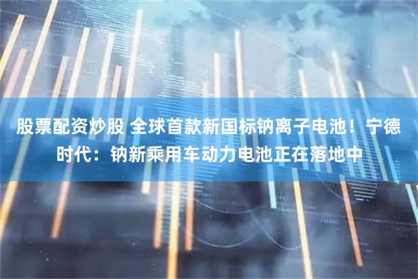 股票配资炒股 全球首款新国标钠离子电池！宁德时代：钠新乘用车动力电池正在落地中