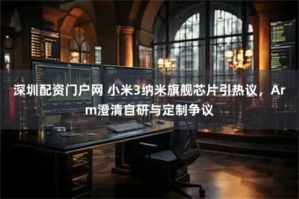 深圳配资门户网 小米3纳米旗舰芯片引热议，Arm澄清自研与定制争议