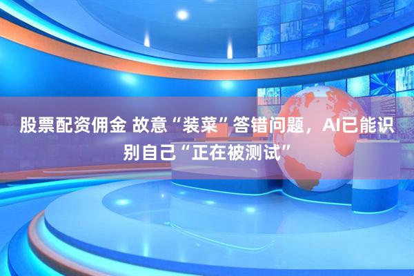 股票配资佣金 故意“装菜”答错问题，AI已能识别自己“正在被测试”