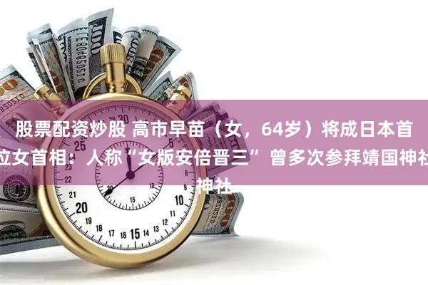 股票配资炒股 高市早苗（女，64岁）将成日本首位女首相：人称“女版安倍晋三” 曾多次参拜靖国神社