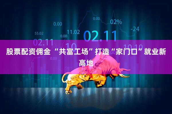 股票配资佣金 “共富工场”打造“家门口”就业新高地
