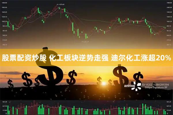 股票配资炒股 化工板块逆势走强 迪尔化工涨超20%