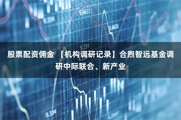 股票配资佣金 【机构调研记录】合煦智远基金调研中际联合、新产业