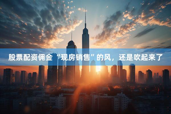 股票配资佣金 “现房销售”的风，还是吹起来了