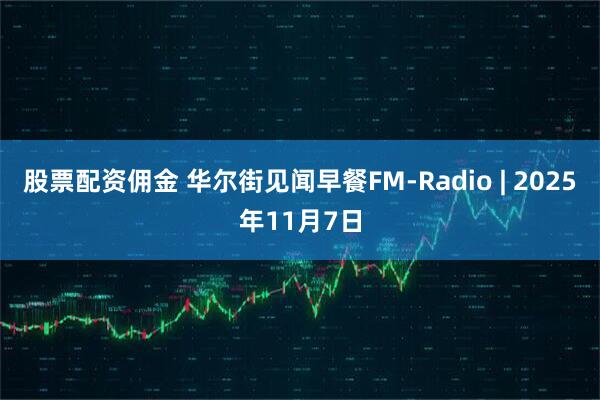 股票配资佣金 华尔街见闻早餐FM-Radio | 2025年11月7日