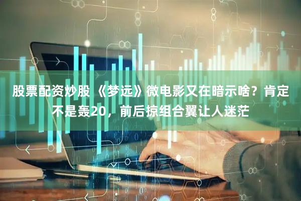 股票配资炒股 《梦远》微电影又在暗示啥？肯定不是轰20，前后掠组合翼让人迷茫