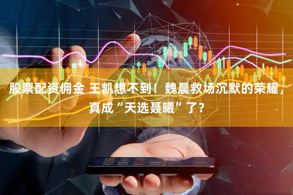 股票配资佣金 王凯想不到！魏晨救场沉默的荣耀，真成“天选聂曦”了？