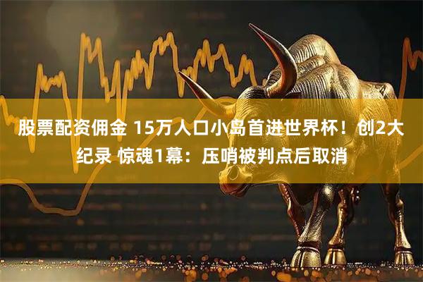 股票配资佣金 15万人口小岛首进世界杯！创2大纪录 惊魂1幕：压哨被判点后取消