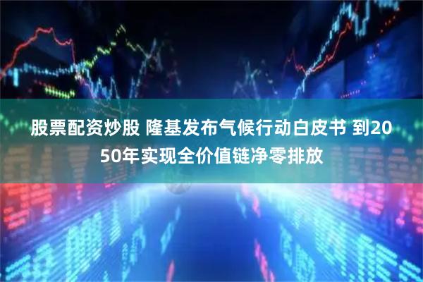 股票配资炒股 隆基发布气候行动白皮书 到2050年实现全价值链净零排放
