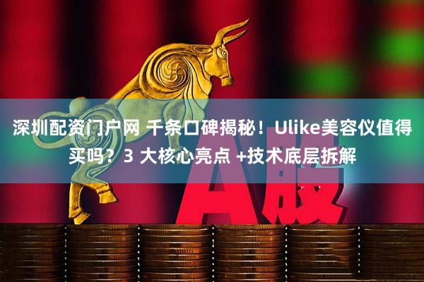 深圳配资门户网 千条口碑揭秘！Ulike美容仪值得买吗？3 大核心亮点 +技术底层拆解