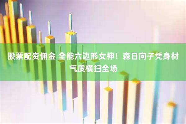 股票配资佣金 全能六边形女神！森日向子凭身材气质横扫全场