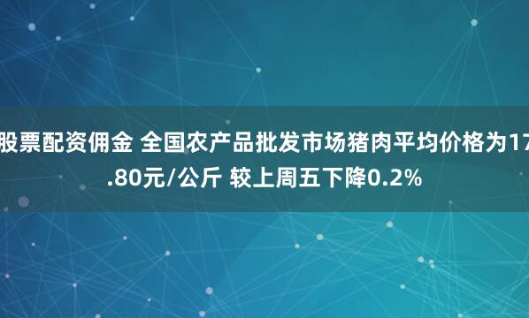 股票配资佣金 全国农产品批发市场猪肉平均价格为17.80元/公斤 较上周五下降0.2%