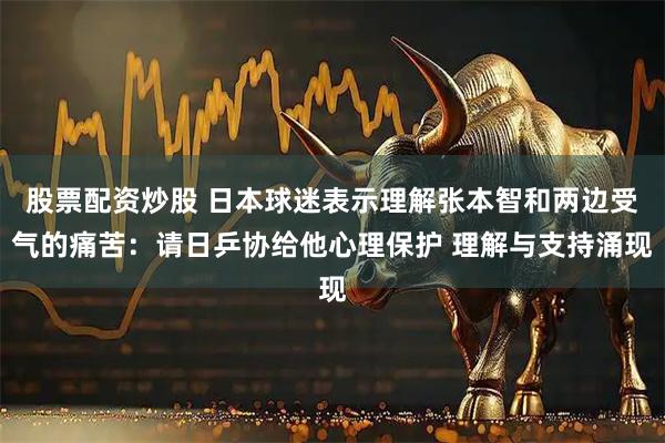 股票配资炒股 日本球迷表示理解张本智和两边受气的痛苦：请日乒协给他心理保护 理解与支持涌现