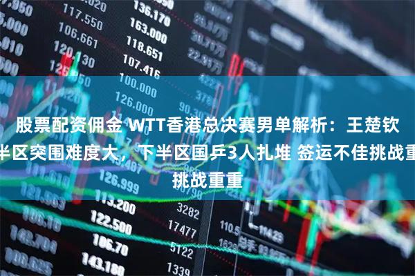 股票配资佣金 WTT香港总决赛男单解析：王楚钦上半区突围难度大，下半区国乒3人扎堆 签运不佳挑战重重