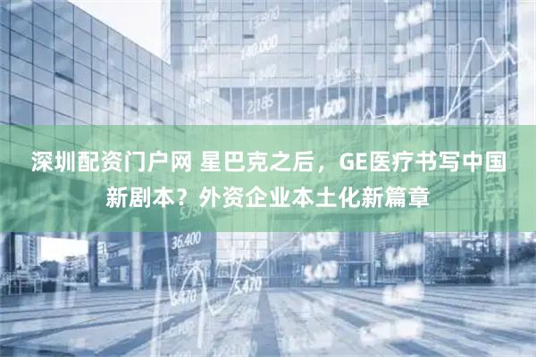 深圳配资门户网 星巴克之后，GE医疗书写中国新剧本？外资企业本土化新篇章