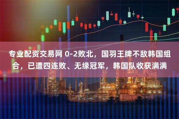 专业配资交易网 0-2败北，国羽王牌不敌韩国组合，已遭四连败、无缘冠军，韩国队收获满满