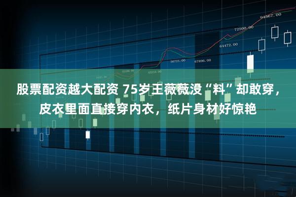 股票配资越大配资 75岁王薇薇没“料”却敢穿，皮衣里面直接穿内衣，纸片身材好惊艳