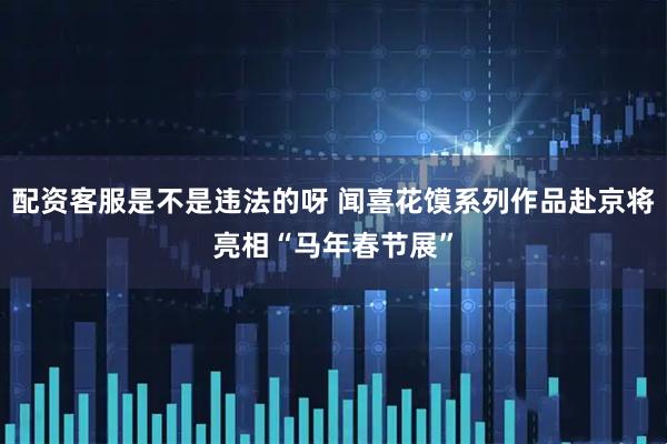 配资客服是不是违法的呀 闻喜花馍系列作品赴京将亮相“马年春节展”