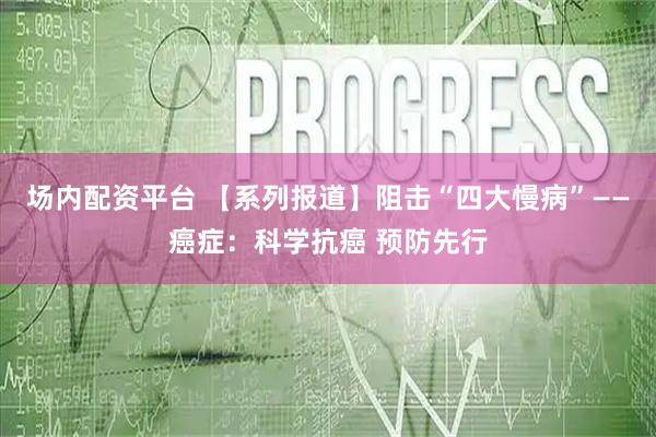 场内配资平台 【系列报道】阻击“四大慢病”——癌症：科学抗癌 预防先行