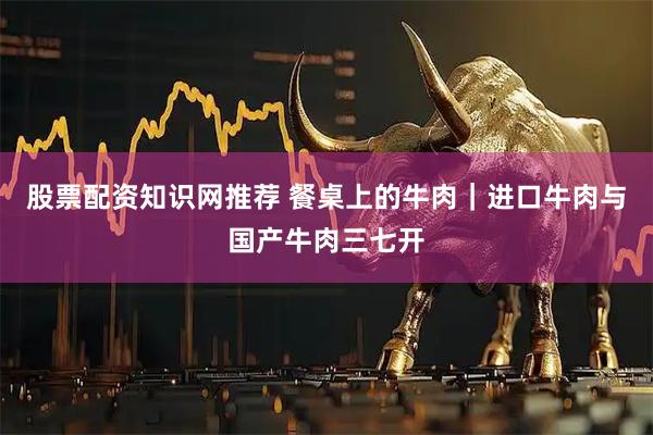 股票配资知识网推荐 餐桌上的牛肉｜进口牛肉与国产牛肉三七开