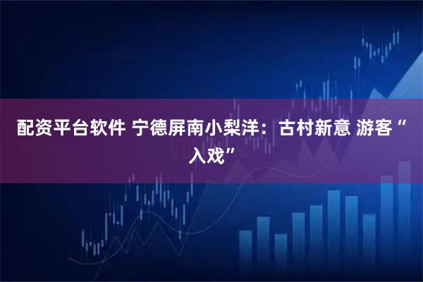 配资平台软件 宁德屏南小梨洋：古村新意 游客“入戏”