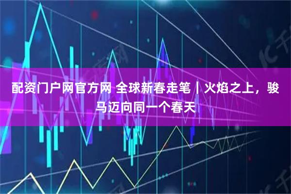 配资门户网官方网 全球新春走笔｜火焰之上，骏马迈向同一个春天