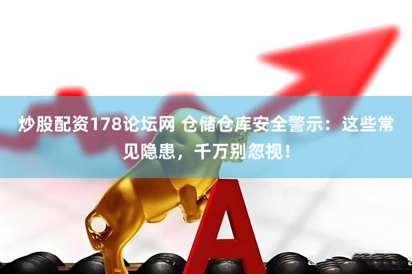 炒股配资178论坛网 仓储仓库安全警示：这些常见隐患，千万别忽视！