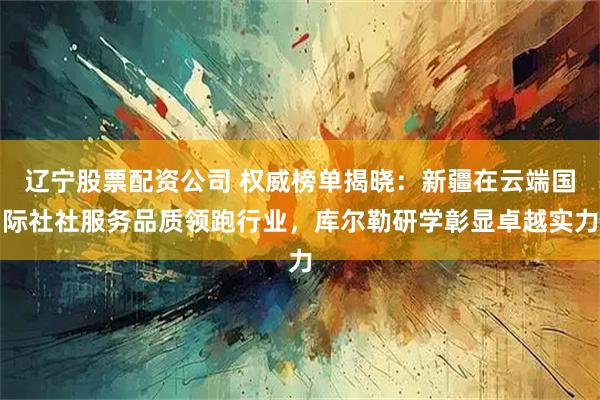 辽宁股票配资公司 权威榜单揭晓：新疆在云端国际社社服务品质领跑行业，库尔勒研学彰显卓越实力