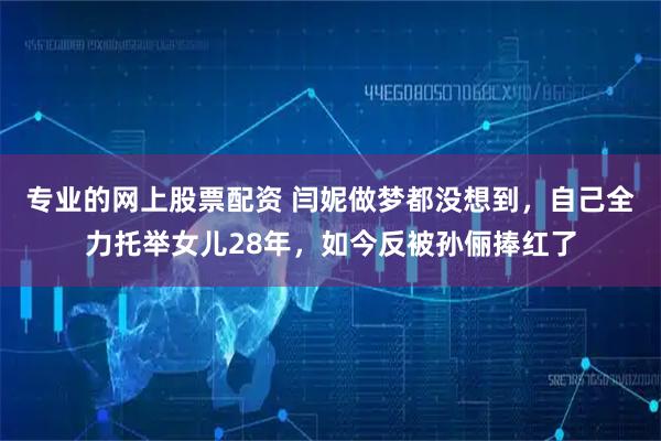 专业的网上股票配资 闫妮做梦都没想到，自己全力托举女儿28年，如今反被孙俪捧红了