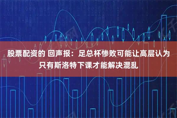 股票配资的 回声报：足总杯惨败可能让高层认为只有斯洛特下课才能解决混乱