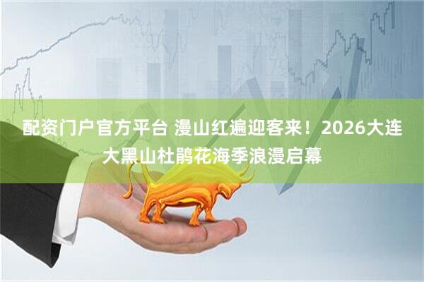 配资门户官方平台 漫山红遍迎客来！2026大连大黑山杜鹃花海季浪漫启幕
