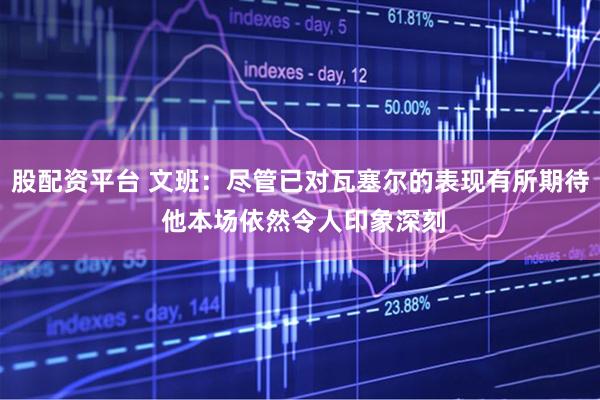 股配资平台 文班：尽管已对瓦塞尔的表现有所期待 他本场依然令人印象深刻