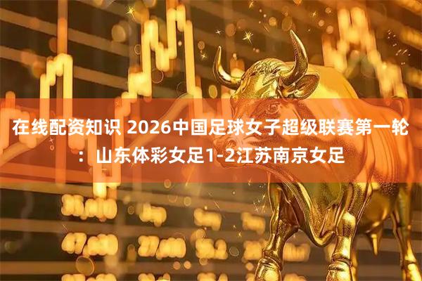 在线配资知识 2026中国足球女子超级联赛第一轮：山东体彩女足1-2江苏南京女足