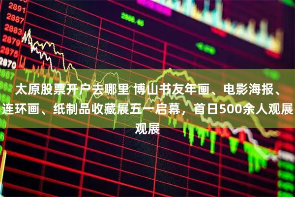 太原股票开户去哪里 博山书友年画、电影海报、连环画、纸制品收藏展五一启幕，首日500余人观展