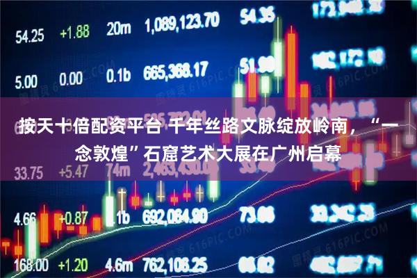 按天十倍配资平台 千年丝路文脉绽放岭南，“一念敦煌”石窟艺术大展在广州启幕