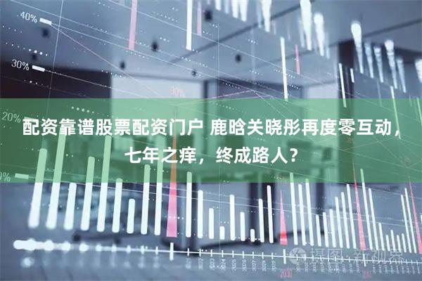 配资靠谱股票配资门户 鹿晗关晓彤再度零互动，七年之痒，终成路人？